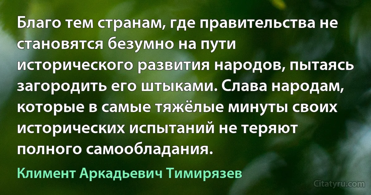 Благо тем странам, где правительства не становятся безумно на пути исторического развития народов, пытаясь загородить его штыками. Слава народам, которые в самые тяжёлые минуты своих исторических испытаний не теряют полного самообладания. (Климент Аркадьевич Тимирязев)