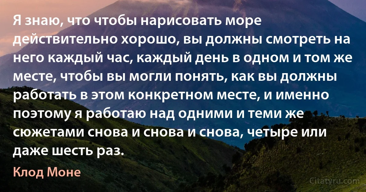 Я знаю, что чтобы нарисовать море действительно хорошо, вы должны смотреть на него каждый час, каждый день в одном и том же месте, чтобы вы могли понять, как вы должны работать в этом конкретном месте, и именно поэтому я работаю над одними и теми же сюжетами снова и снова и снова, четыре или даже шесть раз. (Клод Моне)