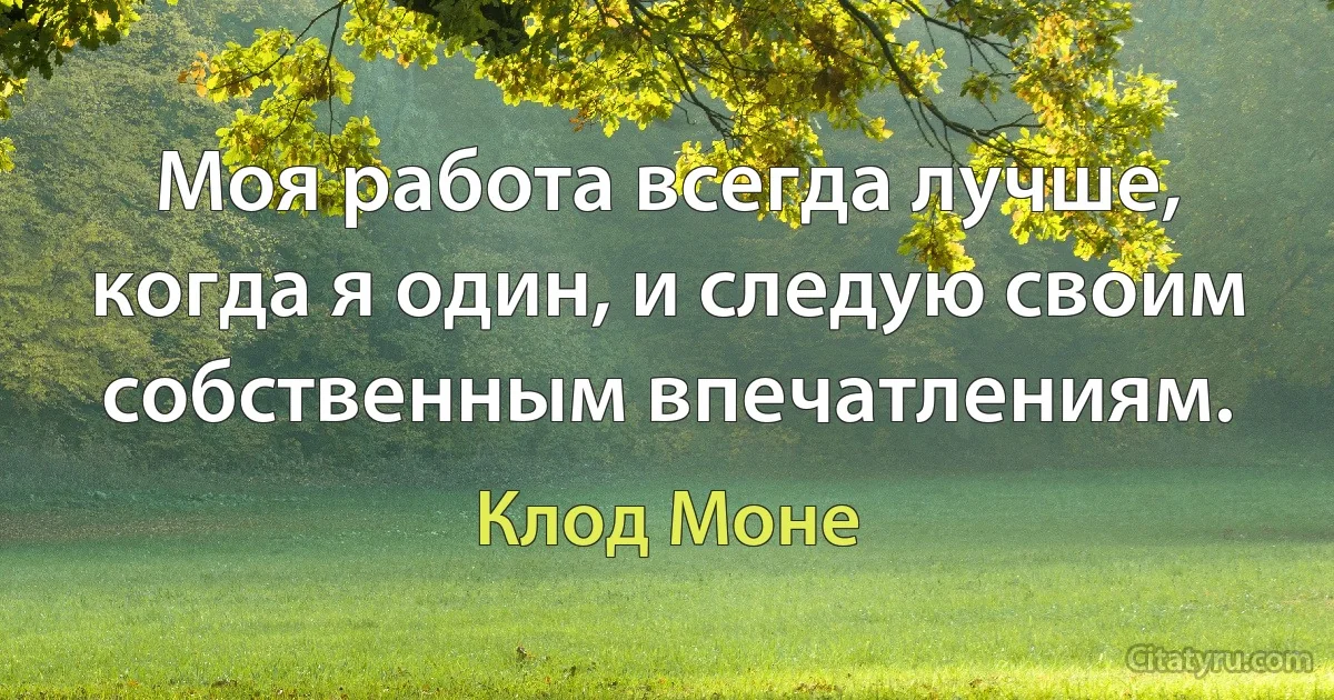 Моя работа всегда лучше, когда я один, и следую своим собственным впечатлениям. (Клод Моне)