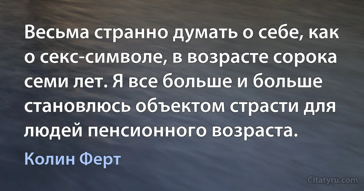 Весьма странно думать о себе, как о секс-символе, в возрасте сорока семи лет. Я все больше и больше становлюсь объектом страсти для людей пенсионного возраста. (Колин Ферт)