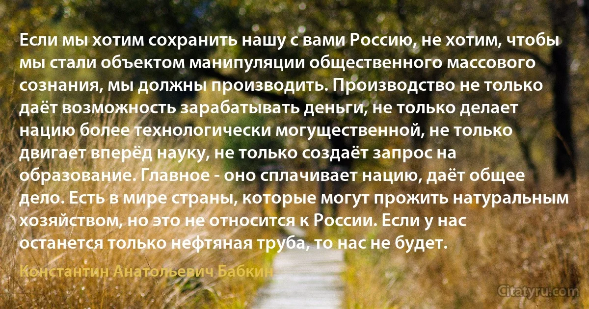 Если мы хотим сохранить нашу с вами Россию, не хотим, чтобы мы стали объектом манипуляции общественного массового сознания, мы должны производить. Производство не только даёт возможность зарабатывать деньги, не только делает нацию более технологически могущественной, не только двигает вперёд науку, не только создаёт запрос на образование. Главное - оно сплачивает нацию, даёт общее дело. Есть в мире страны, которые могут прожить натуральным хозяйством, но это не относится к России. Если у нас останется только нефтяная труба, то нас не будет. (Константин Анатольевич Бабкин)