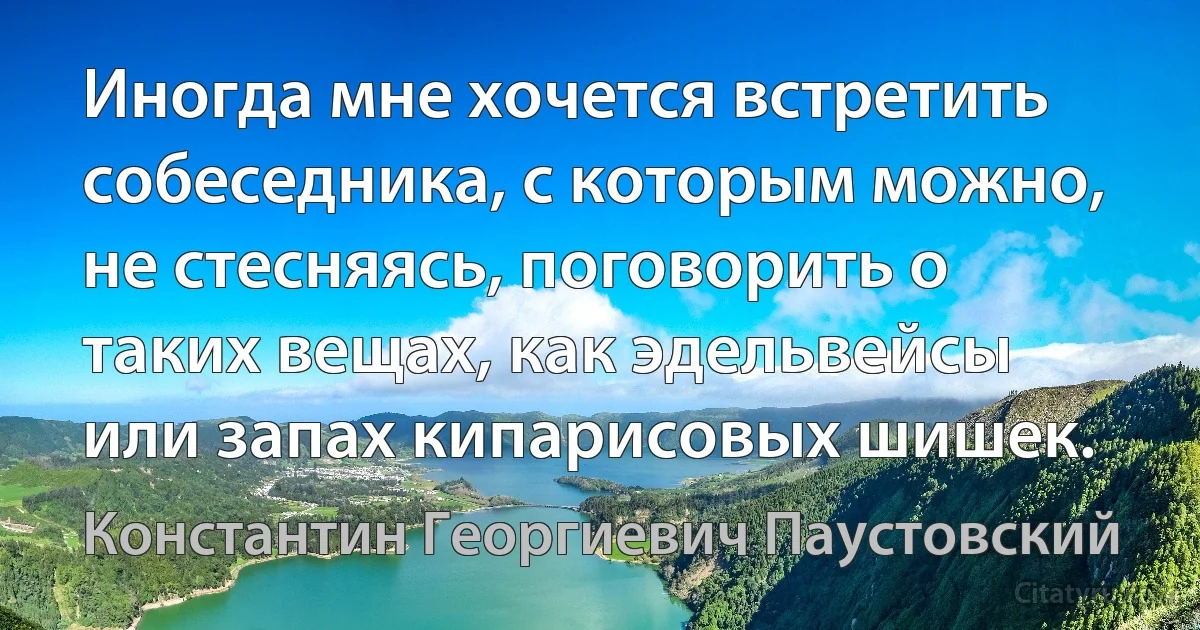 Иногда мне хочется встретить собеседника, с которым можно, не стесняясь, поговорить о таких вещах, как эдельвейсы или запах кипарисовых шишек. (Константин Георгиевич Паустовский)