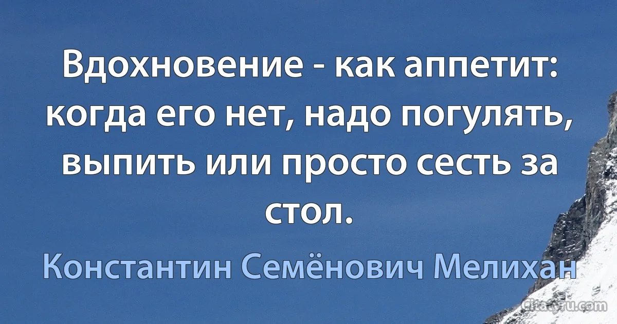 Вдохновение - как аппетит: когда его нет, надо погулять, выпить или просто сесть за стол. (Константин Семёнович Мелихан)