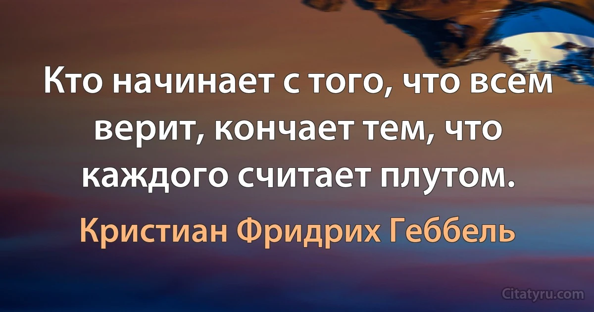 Кто начинает с того, что всем верит, кончает тем, что каждого считает плутом. (Кристиан Фридрих Геббель)