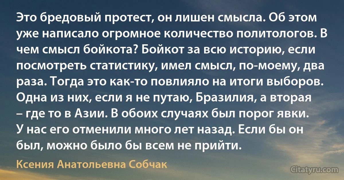 Это бредовый протест, он лишен смысла. Об этом уже написало огромное количество политологов. В чем смысл бойкота? Бойкот за всю историю, если посмотреть статистику, имел смысл, по-моему, два раза. Тогда это как-то повлияло на итоги выборов. Одна из них, если я не путаю, Бразилия, а вторая – где то в Азии. В обоих случаях был порог явки. У нас его отменили много лет назад. Если бы он был, можно было бы всем не прийти. (Ксения Анатольевна Собчак)