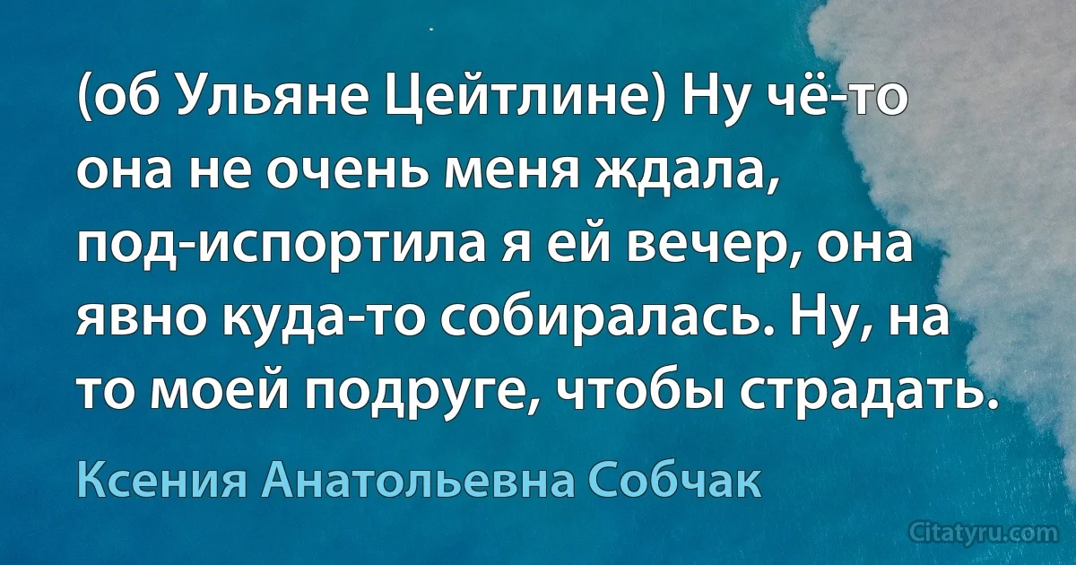 (об Ульяне Цейтлине) Ну чё-то она не очень меня ждала, под-испортила я ей вечер, она явно куда-то собиралась. Ну, на то моей подруге, чтобы страдать. (Ксения Анатольевна Собчак)