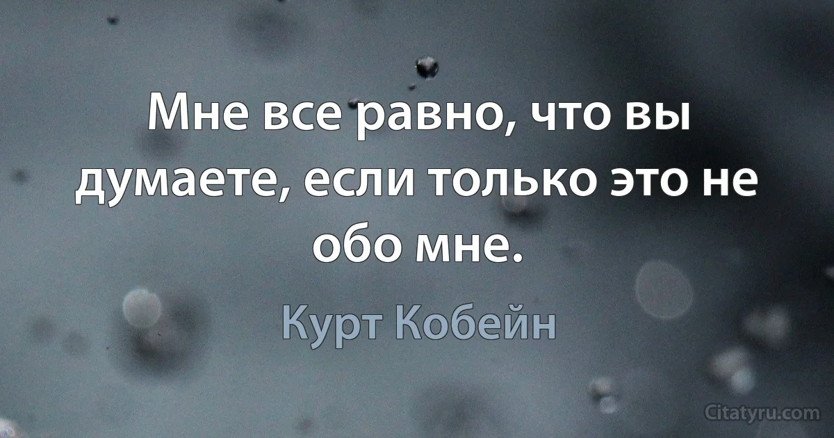 Мне все равно, что вы думаете, если только это не обо мне. (Курт Кобейн)