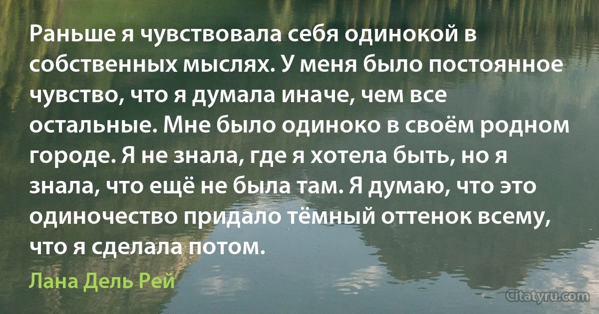 Раньше я чувствовала себя одинокой в собственных мыслях. У меня было постоянное чувство, что я думала иначе, чем все остальные. Мне было одиноко в своём родном городе. Я не знала, где я хотела быть, но я знала, что ещё не была там. Я думаю, что это одиночество придало тёмный оттенок всему, что я сделала потом. (Лана Дель Рей)