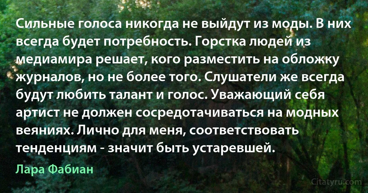 Сильные голоса никогда не выйдут из моды. В них всегда будет потребность. Горстка людей из медиамира решает, кого разместить на обложку журналов, но не более того. Слушатели же всегда будут любить талант и голос. Уважающий себя артист не должен сосредотачиваться на модных веяниях. Лично для меня, соответствовать тенденциям - значит быть устаревшей. (Лара Фабиан)