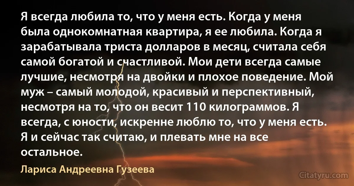 Я всегда любила то, что у меня есть. Когда у меня была однокомнатная квартира, я ее любила. Когда я зарабатывала триста долларов в месяц, считала себя самой богатой и счастливой. Мои дети всегда самые лучшие, несмотря на двойки и плохое поведение. Мой муж – самый молодой, красивый и перспективный, несмотря на то, что он весит 110 килограммов. Я всегда, с юности, искренне люблю то, что у меня есть. Я и сейчас так считаю, и плевать мне на все остальное. (Лариса Андреевна Гузеева)