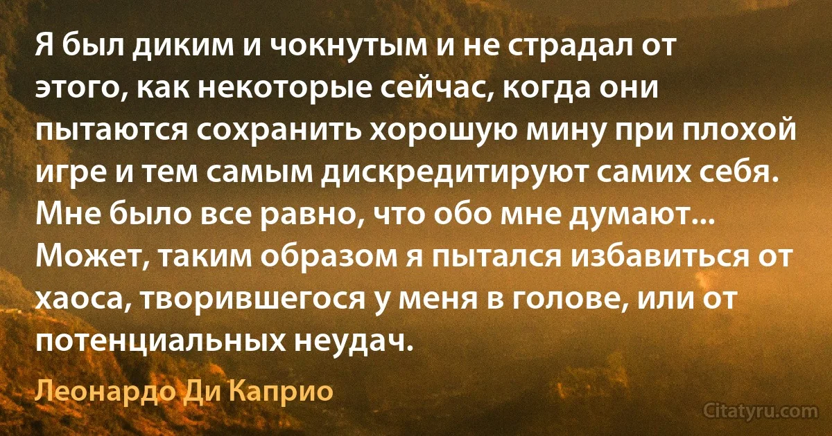 Я был диким и чокнутым и не страдал от этого, как некоторые сейчас, когда они пытаются сохранить хорошую мину при плохой игре и тем самым дискредитируют самих себя. Мне было все равно, что обо мне думают... Может, таким образом я пытался избавиться от хаоса, творившегося у меня в голове, или от потенциальных неудач. (Леонардо Ди Каприо)