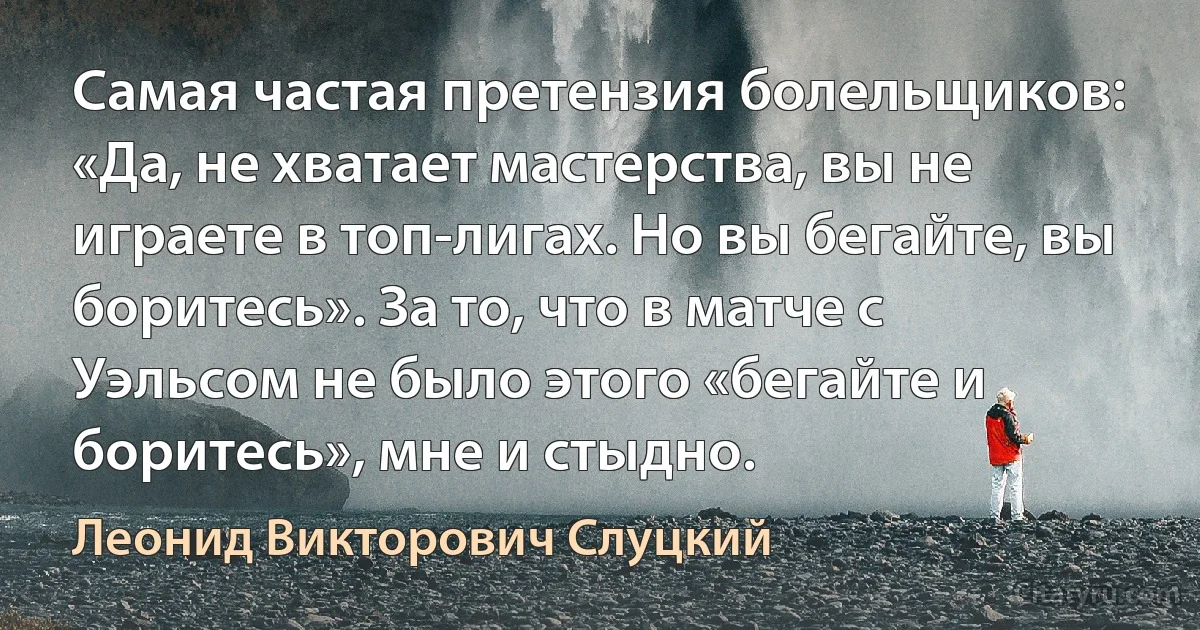 Самая частая претензия болельщиков: «Да, не хватает мастерства, вы не играете в топ-лигах. Но вы бегайте, вы боритесь». За то, что в матче с Уэльсом не было этого «бегайте и боритесь», мне и стыдно. (Леонид Викторович Слуцкий)