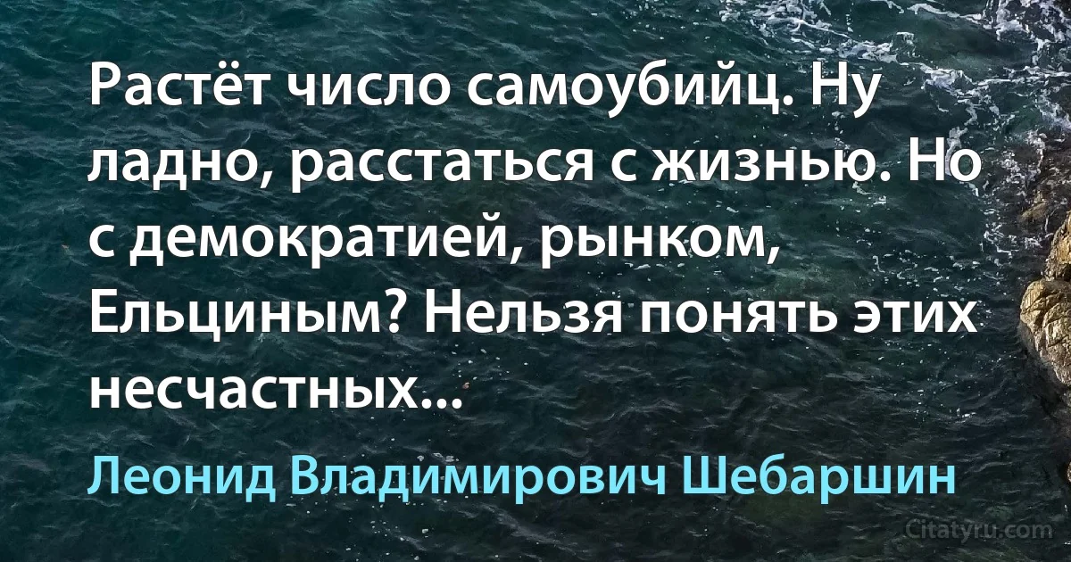 Растёт число самоубийц. Ну ладно, расстаться с жизнью. Но с демократией, рынком, Ельциным? Нельзя понять этих несчастных... (Леонид Владимирович Шебаршин)