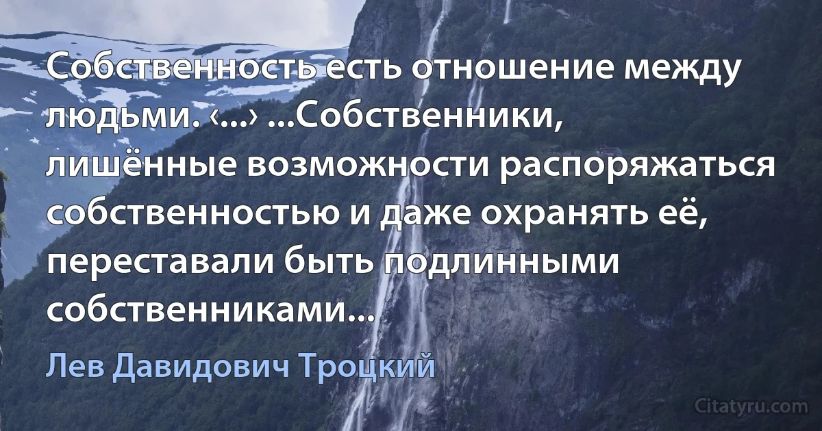 Собственность есть отношение между людьми. ‹...› ...Собственники, лишённые возможности распоряжаться собственностью и даже охранять её, переставали быть подлинными собственниками... (Лев Давидович Троцкий)