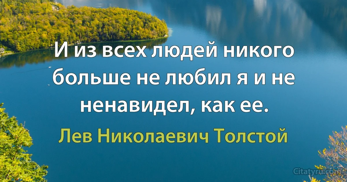 И из всех людей никого больше не любил я и не ненавидел, как ее. (Лев Николаевич Толстой)