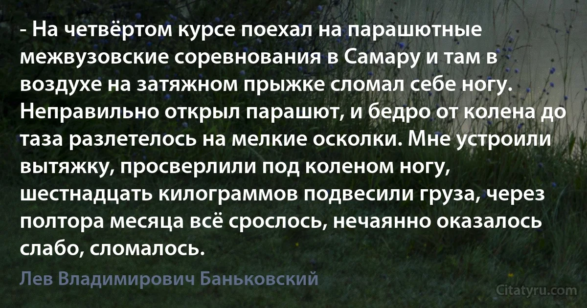 - На четвёртом курсе поехал на парашютные межвузовские соревнования в Самару и там в воздухе на затяжном прыжке сломал себе ногу. Неправильно открыл парашют, и бедро от колена до таза разлетелось на мелкие осколки. Мне устроили вытяжку, просверлили под коленом ногу, шестнадцать килограммов подвесили груза, через полтора месяца всё срослось, нечаянно оказалось слабо, сломалось. (Лев Владимирович Баньковский)