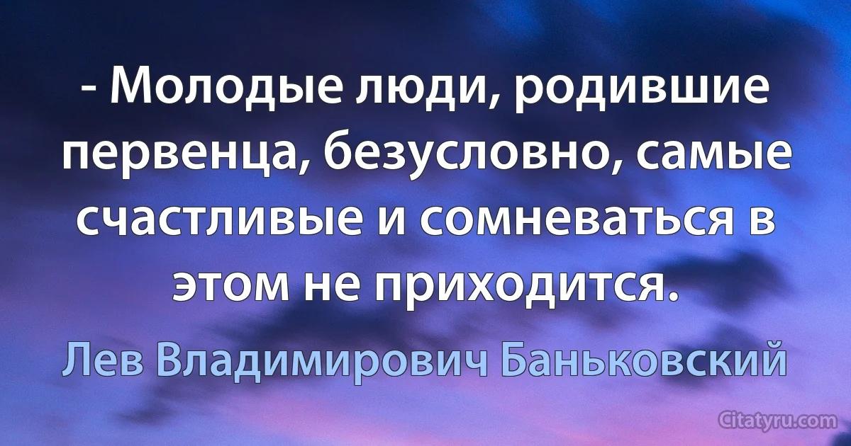 - Молодые люди, родившие первенца, безусловно, самые счастливые и сомневаться в этом не приходится. (Лев Владимирович Баньковский)