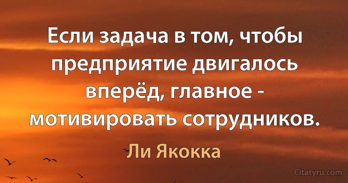 Если задача в том, чтобы предприятие двигалось вперёд, главное - мотивировать сотрудников. (Ли Якокка)