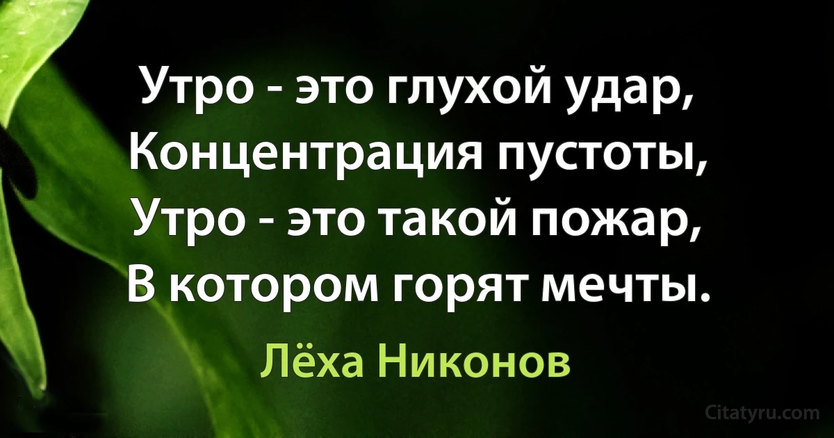 Утро - это глухой удар,
Концентрация пустоты,
Утро - это такой пожар,
В котором горят мечты. (Лёха Никонов)