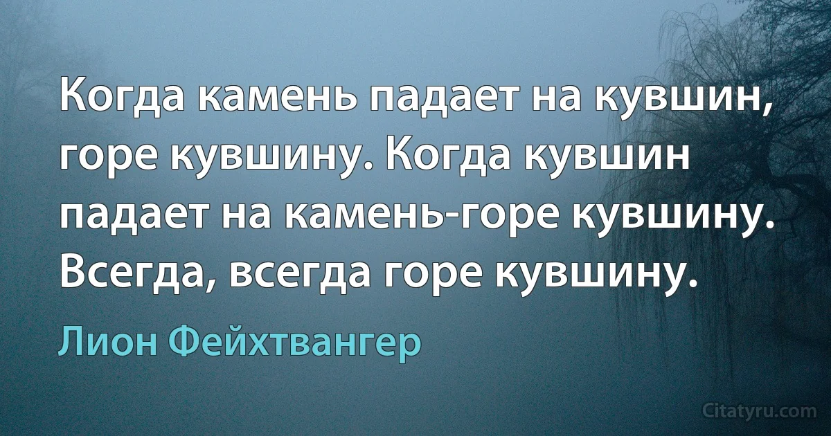 Когда камень падает на кувшин, горе кувшину. Когда кувшин падает на камень-горе кувшину. Всегда, всегда горе кувшину. (Лион Фейхтвангер)