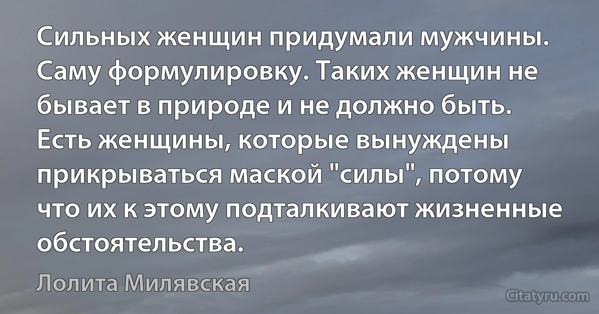 Сильных женщин придумали мужчины. Саму формулировку. Таких женщин не бывает в природе и не должно быть. Есть женщины, которые вынуждены прикрываться маской "силы", потому что их к этому подталкивают жизненные обстоятельства. (Лолита Милявская)