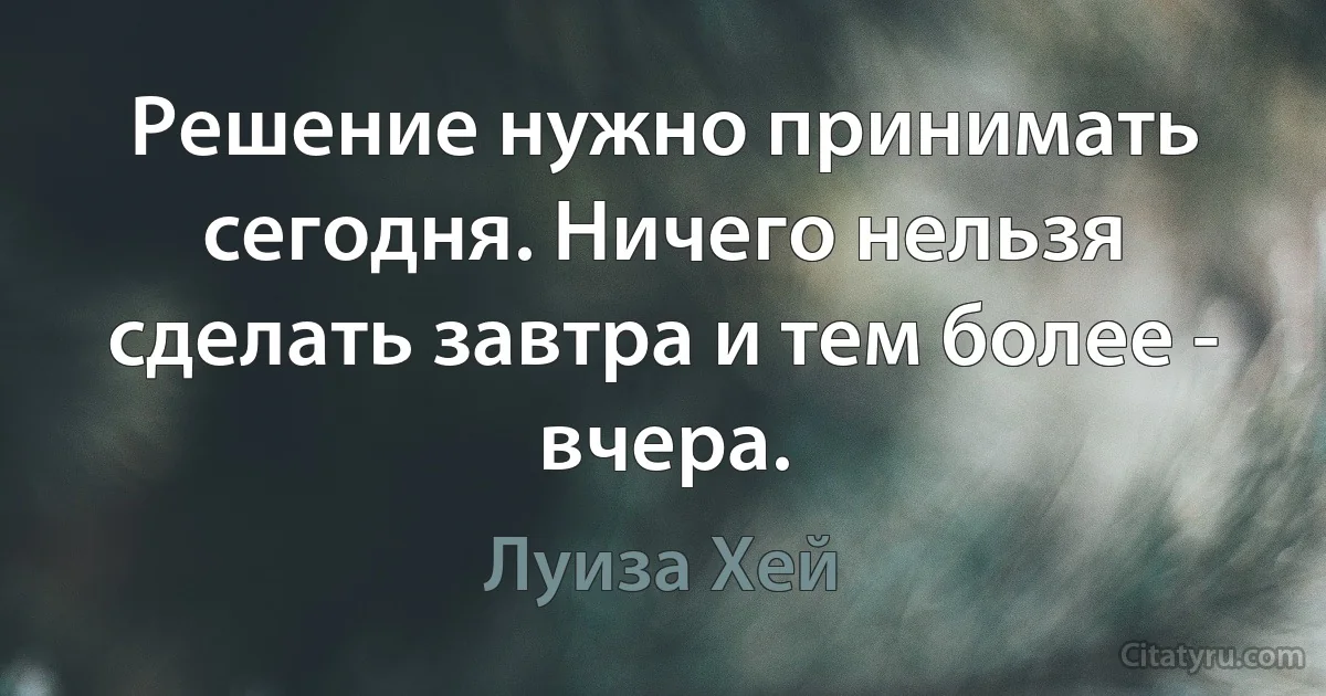 Решение нужно принимать сегодня. Ничего нельзя сделать завтра и тем более - вчера. (Луиза Хей)