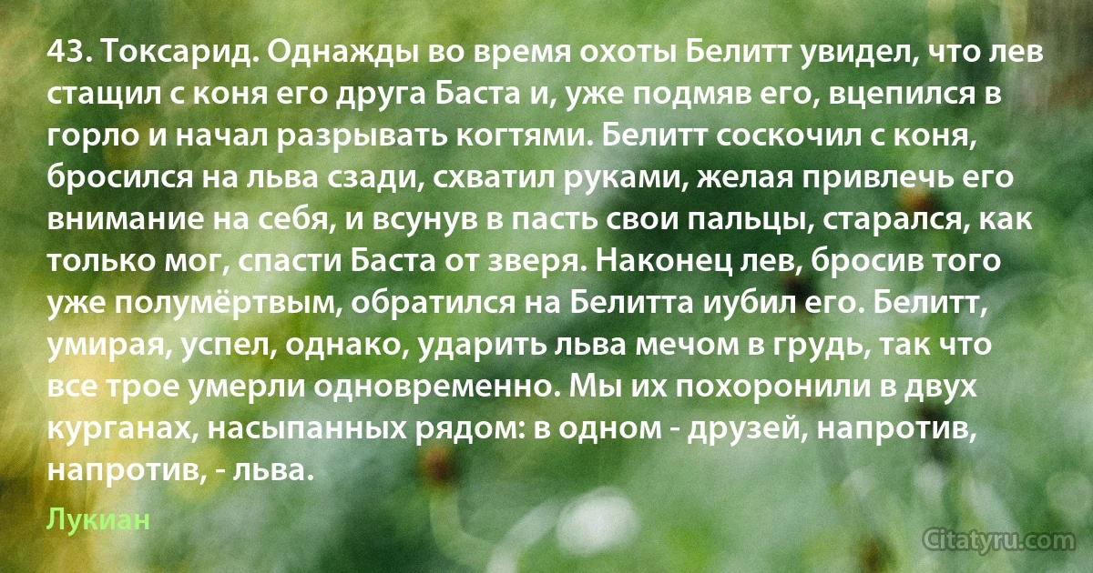 43. Токсарид. Однажды во время охоты Белитт увидел, что лев стащил с коня его друга Баста и, уже подмяв его, вцепился в горло и начал разрывать когтями. Белитт соскочил с коня, бросился на льва сзади, схватил руками, желая привлечь его внимание на себя, и всунув в пасть свои пальцы, старался, как только мог, спасти Баста от зверя. Наконец лев, бросив того уже полумёртвым, обратился на Белитта иубил его. Белитт, умирая, успел, однако, ударить льва мечом в грудь, так что все трое умерли одновременно. Мы их похоронили в двух курганах, насыпанных рядом: в одном - друзей, напротив, напротив, - льва. (Лукиан)