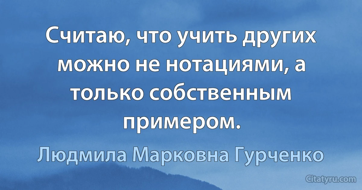 Считаю, что учить других можно не нотациями, а только собственным примером. (Людмила Марковна Гурченко)