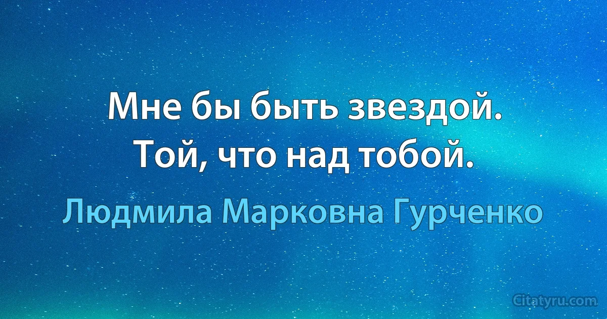 Мне бы быть звездой.
Той, что над тобой. (Людмила Марковна Гурченко)