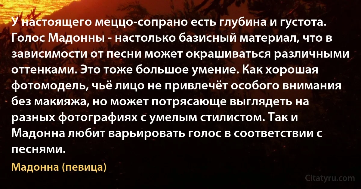 У настоящего меццо-сопрано есть глубина и густота. Голос Мадонны - настолько базисный материал, что в зависимости от песни может окрашиваться различными оттенками. Это тоже большое умение. Как хорошая фотомодель, чьё лицо не привлечёт особого внимания без макияжа, но может потрясающе выглядеть на разных фотографиях с умелым стилистом. Так и Мадонна любит варьировать голос в соответствии с песнями. (Мадонна (певица))