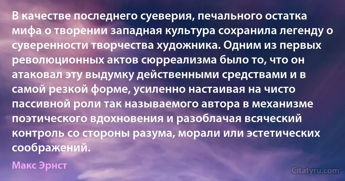 В качестве последнего суеверия, печального остатка мифа о творении западная культура сохранила легенду о суверенности творчества художника. Одним из первых революционных актов сюрреализма было то, что он атаковал эту выдумку действенными средствами и в самой резкой форме, усиленно настаивая на чисто пассивной роли так называемого автора в механизме поэтического вдохновения и разоблачая всяческий контроль со стороны разума, морали или эстетических соображений. (Макс Эрнст)