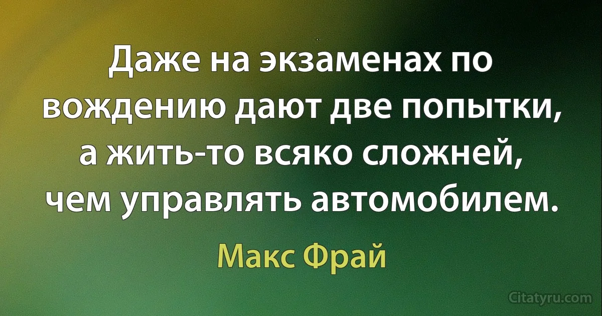 Даже на экзаменах по вождению дают две попытки, а жить-то всяко сложней, чем управлять автомобилем. (Макс Фрай)