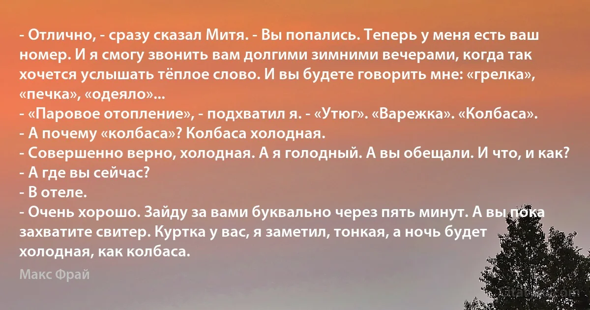 - Отлично, - сразу сказал Митя. - Вы попались. Теперь у меня есть ваш номер. И я смогу звонить вам долгими зимними вечерами, когда так хочется услышать тёплое слово. И вы будете говорить мне: «грелка», «печка», «одеяло»...
- «Паровое отопление», - подхватил я. - «Утюг». «Варежка». «Колбаса».
- А почему «колбаса»? Колбаса холодная.
- Совершенно верно, холодная. А я голодный. А вы обещали. И что, и как?
- А где вы сейчас?
- В отеле.
- Очень хорошо. Зайду за вами буквально через пять минут. А вы пока захватите свитер. Куртка у вас, я заметил, тонкая, а ночь будет холодная, как колбаса. (Макс Фрай)