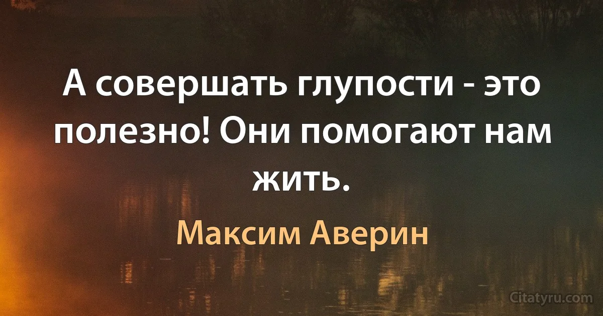 А совершать глупости - это полезно! Они помогают нам жить. (Максим Аверин)