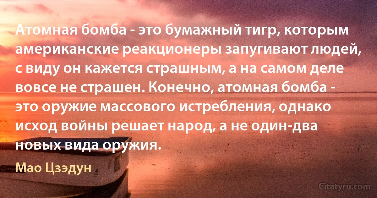 Атомная бомба - это бумажный тигр, которым американские реакционеры запугивают людей, с виду он кажется страшным, а на самом деле вовсе не страшен. Конечно, атомная бомба - это оружие массового истребления, однако исход войны решает народ, а не один-два новых вида оружия. (Мао Цзэдун)