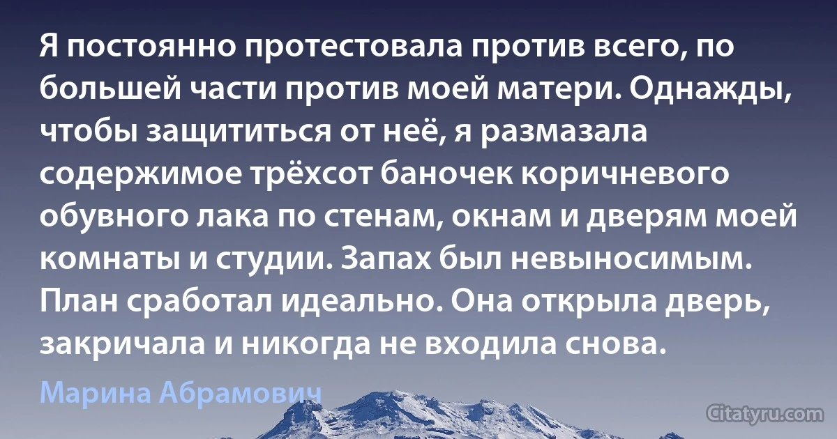 Я постоянно протестовала против всего, по большей части против моей матери. Однажды, чтобы защититься от неё, я размазала содержимое трёхсот баночек коричневого обувного лака по стенам, окнам и дверям моей комнаты и студии. Запах был невыносимым. План сработал идеально. Она открыла дверь, закричала и никогда не входила снова. (Марина Абрамович)