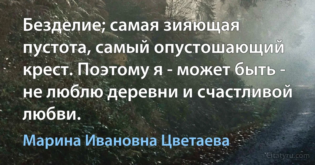 Безделие; самая зияющая пустота, самый опустошающий крест. Поэтому я - может быть - не люблю деревни и счастливой любви. (Марина Ивановна Цветаева)