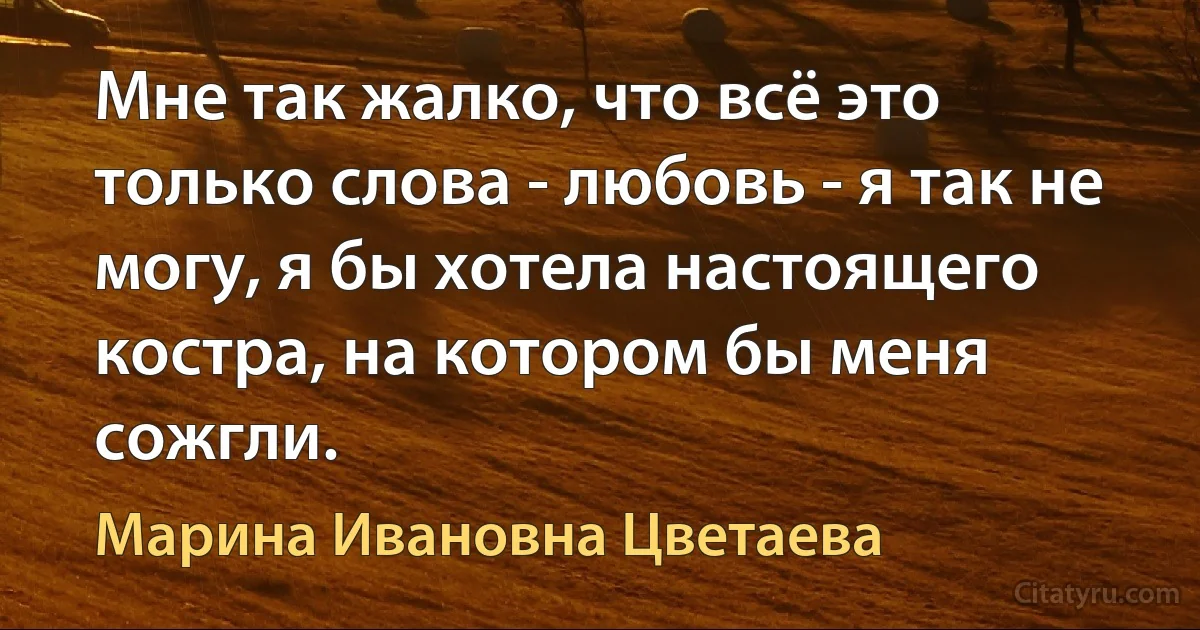 Мне так жалко, что всё это только слова - любовь - я так не могу, я бы хотела настоящего костра, на котором бы меня сожгли. (Марина Ивановна Цветаева)