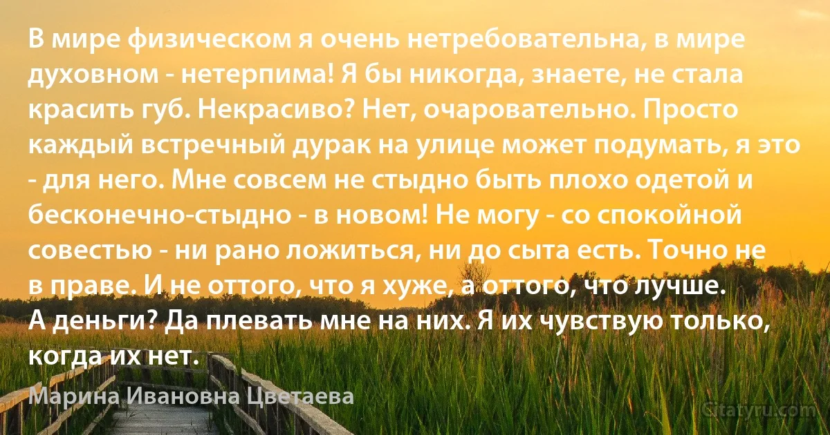 В мире физическом я очень нетребовательна, в мире духовном - нетерпима! Я бы никогда, знаете, не стала красить губ. Некрасиво? Нет, очаровательно. Просто каждый встречный дурак на улице может подумать, я это - для него. Мне совсем не стыдно быть плохо одетой и бесконечно-стыдно - в новом! Не могу - со спокойной совестью - ни рано ложиться, ни до сыта есть. Точно не в праве. И не оттого, что я хуже, а оттого, что лучше. А деньги? Да плевать мне на них. Я их чувствую только, когда их нет. (Марина Ивановна Цветаева)