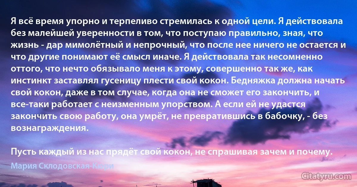 Я всё время упорно и терпеливо стремилась к одной цели. Я действовала без малейшей уверенности в том, что поступаю правильно, зная, что жизнь - дар мимолётный и непрочный, что после нее ничего не остается и что другие понимают её смысл иначе. Я действовала так несомненно оттого, что нечто обязывало меня к этому, совершенно так же, как инстинкт заставлял гусеницу плести свой кокон. Бедняжка должна начать свой кокон, даже в том случае, когда она не сможет его закончить, и все-таки работает с неизменным упорством. А если ей не удастся закончить свою работу, она умрёт, не превратившись в бабочку, - без вознаграждения.

Пусть каждый из нас прядёт свой кокон, не спрашивая зачем и почему. (Мария Склодовская-Кюри)