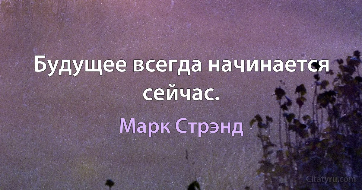 Будущее всегда начинается сейчас. (Марк Стрэнд)