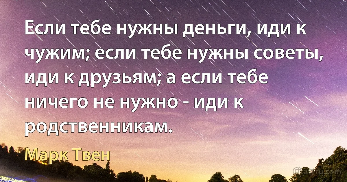 Если тебе нужны деньги, иди к чужим; если тебе нужны советы, иди к друзьям; а если тебе ничего не нужно - иди к родственникам. (Марк Твен)