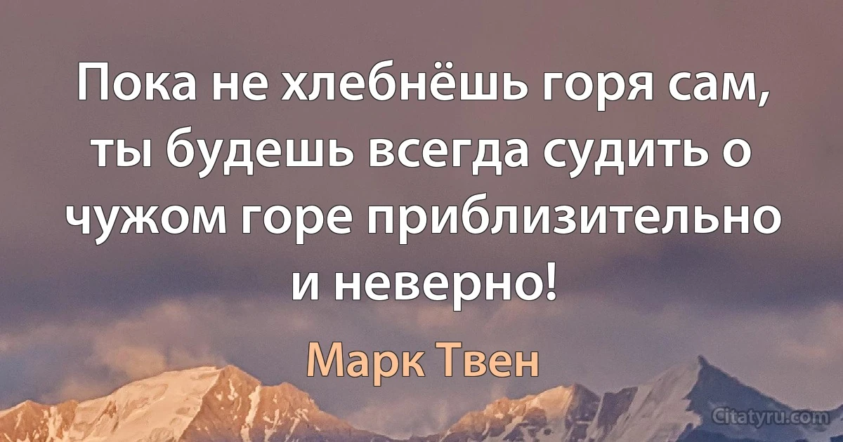 Пока не хлебнёшь горя сам, ты будешь всегда судить о чужом горе приблизительно и неверно! (Марк Твен)