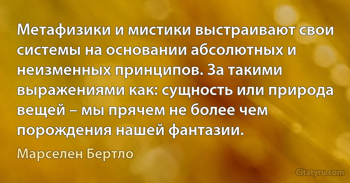 Метафизики и мистики выстраивают свои системы на основании абсолютных и неизменных принципов. За такими выражениями как: сущность или природа вещей – мы прячем не более чем порождения нашей фантазии. (Марселен Бертло)