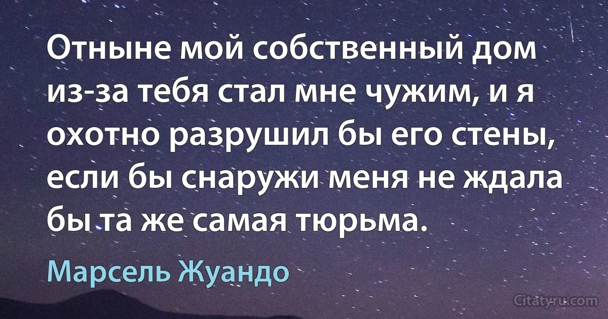 Отныне мой собственный дом из-за тебя стал мне чужим, и я охотно разрушил бы его стены, если бы снаружи меня не ждала бы та же самая тюрьма. (Марсель Жуандо)