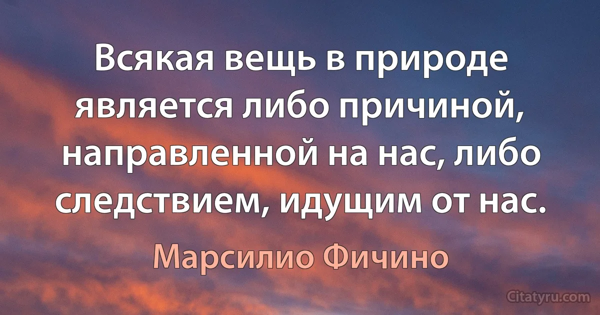 Всякая вещь в природе является либо причиной, направленной на нас, либо следствием, идущим от нас. (Марсилио Фичино)