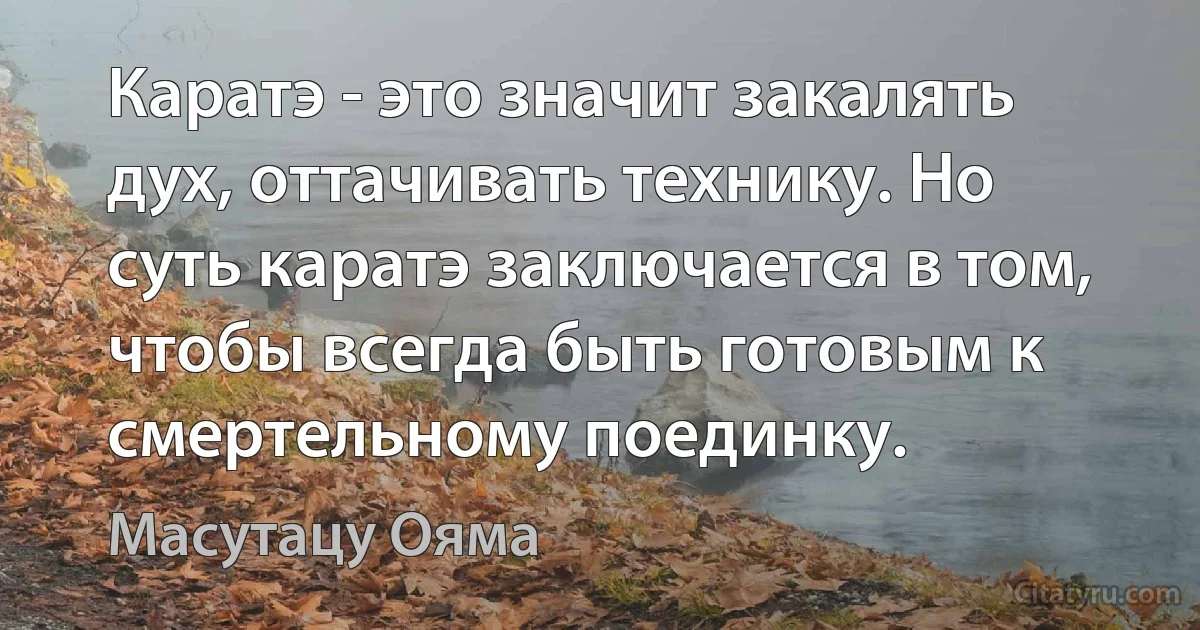 Каратэ - это значит закалять дух, оттачивать технику. Но суть каратэ заключается в том, чтобы всегда быть готовым к смертельному поединку. (Масутацу Ояма)