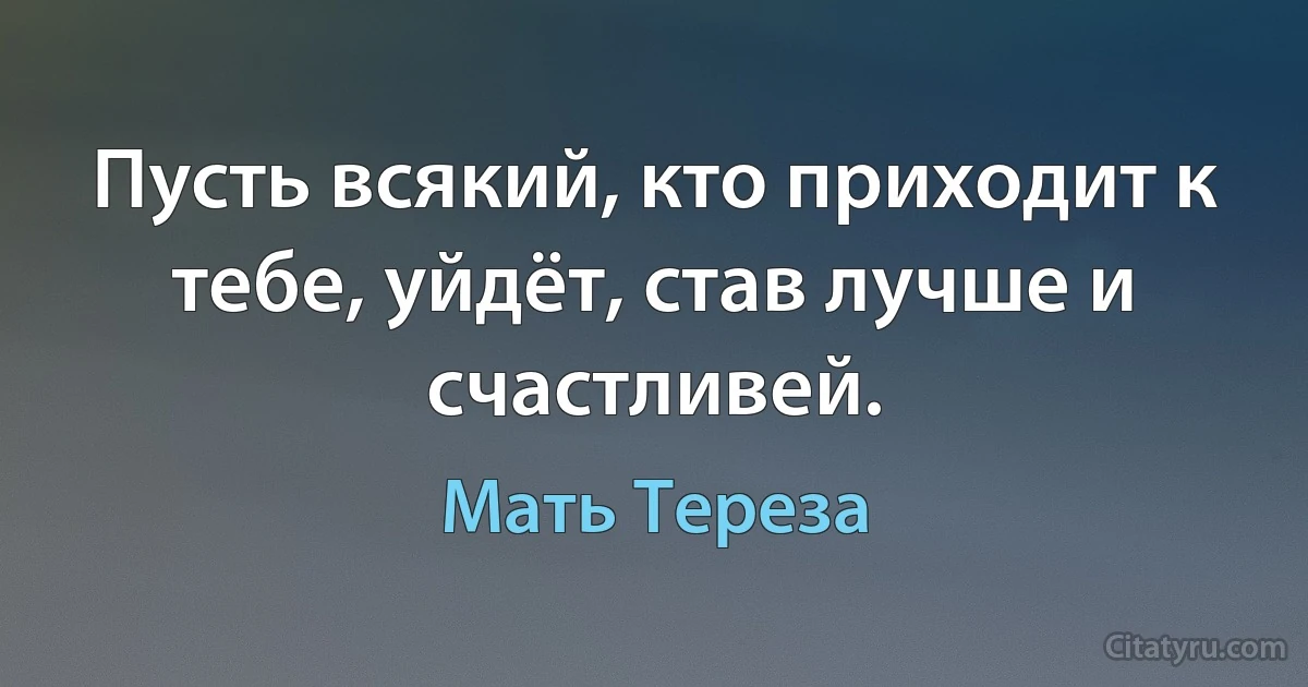 Пусть всякий, кто приходит к тебе, уйдёт, став лучше и счастливей. (Мать Тереза)