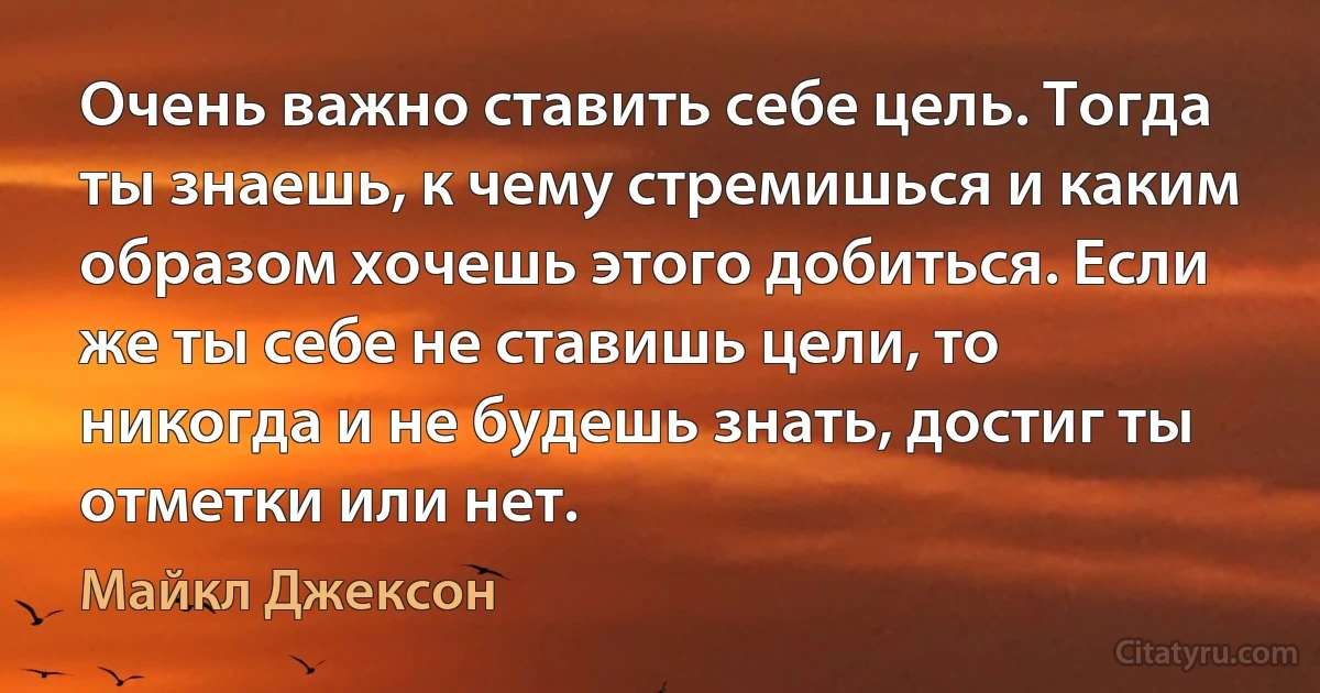 Очень важно ставить себе цель. Тогда ты знаешь, к чему стремишься и каким образом хочешь этого добиться. Если же ты себе не ставишь цели, то никогда и не будешь знать, достиг ты отметки или нет. (Майкл Джексон)