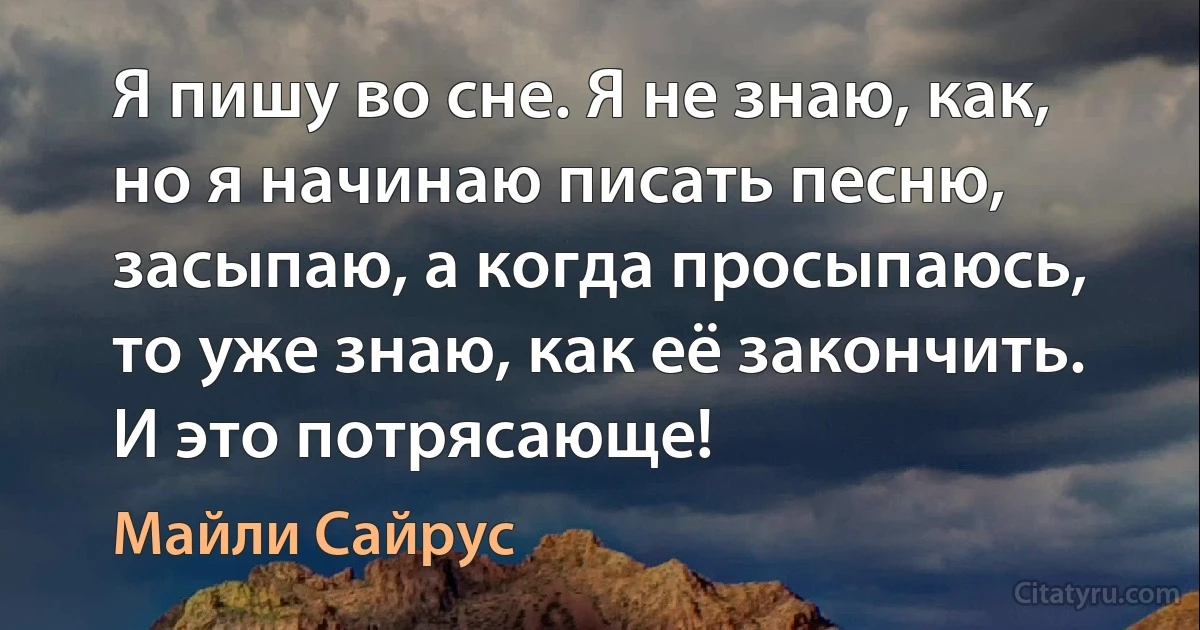 Я пишу во сне. Я не знаю, как, но я начинаю писать песню, засыпаю, а когда просыпаюсь, то уже знаю, как её закончить. И это потрясающе! (Майли Сайрус)